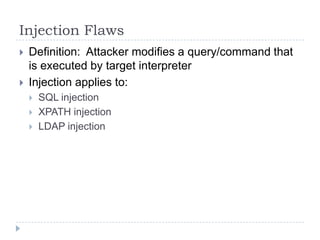 Injection Flaws
   Definition: Attacker modifies a query/command that
    is executed by target interpreter
   Injection applies to:
       SQL injection
       XPATH injection
       LDAP injection
 