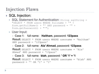 Injection Flaws
   SQL Injection:
       SQL Statement for Authentication: StringsqlString =
        "SELECT * FROM users WHERE fullname = '" +
        form.getFullName() + "' AND password = '" +
        form.getPassword() + "'";
       User Input:
        Case 1: full name: Haitham, password: 123pass
        Result: SELECT * FROM users WHERE username = „Haitham'
        AND password = '123pass'
        Case 2: full name: Ala' Ahmad, password: 123pass
        Result: SELECT * FROM users WHERE username = 'Ala'
        Ahmad' AND password = „13pass'
        Case 3: full name: blah, password: ' OR '1' = '1
        Result: SELECT * FROM users WHERE username = 'blah' AND
        password = '' OR '1' = '1'
 