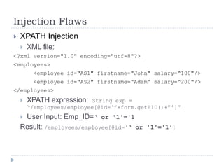Injection Flaws
   XPATH Injection
       XML file:
<?xml version="1.0" encoding="utf-8"?>
<employees>
          <employee id="AS1" firstname="John" salary=“100"/>
          <employee id="AS2" firstname=“Adam“ salary=“200"/>
</employees>
       XPATH expression:  String exp =
        “/employees/employee[@id=„”+form.getEID()+”']”
    User Input: Emp_ID=„ or '1'='1
    Result: /employees/employee[@id=„„ or '1'='1']
 