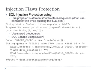 Injection Flaws Protection
   SQL Injection Protection using:
       Use prepared statements/parameterized queries (don‟t use
        concatenation while building the SQL stmt)
String stmt = “select * from emp where id=?”;
PreparedStatement pstmt = con.prepareStatement(stmt);
pstmt.setString(1, empId);
       Use stored procedures
       SQL Escape using ESAPI
Codec ORACLE_CODEC = new OracleCodec();
String query = "SELECT name FROM users WHERE id = "+
   ESAPI.encoder().encodeForSQL(ORACLE_CODEC, userId)+
   " AND date_created >= '"+
   ESAPI.encoder().encodeForSQL(ORACLE_CODEC, date)+
   "'";
myStmt = conn.createStatement(query);
 