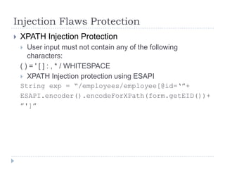 Injection Flaws Protection
   XPATH Injection Protection
      User input must not contain any of the following
       characters:
    ( ) = ' [ ] : , * / WHITESPACE
     XPATH Injection protection using ESAPI
    String exp = “/employees/employee[@id=„”+
    ESAPI.encoder().encodeForXPath(form.getEID())+
    ”']”
 