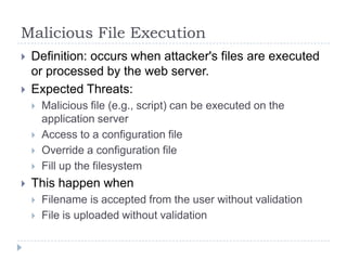 Malicious File Execution
   Definition: occurs when attacker's files are executed
    or processed by the web server.
   Expected Threats:
       Malicious file (e.g., script) can be executed on the
        application server
       Access to a configuration file
       Override a configuration file
       Fill up the filesystem
   This happen when
       Filename is accepted from the user without validation
       File is uploaded without validation
 