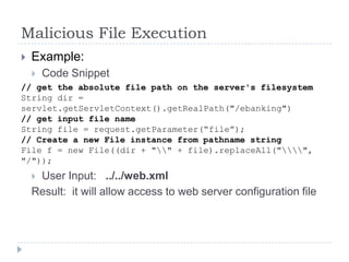 Malicious File Execution
   Example:
       Code Snippet
// get the absolute file path on the server's filesystem
String dir =
servlet.getServletContext().getRealPath("/ebanking")
// get input file name
String file = request.getParameter(“file”);
// Create a new File instance from pathname string
File f = new File((dir + "" + file).replaceAll("",
"/"));
    User Input: ../../web.xml
    Result: it will allow access to web server configuration file
 