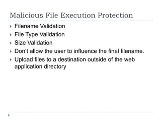 Malicious File Execution Protection
   Filename Validation
   File Type Validation
   Size Validation
   Don‟t allow the user to influence the final filename.
   Upload files to a destination outside of the web
    application directory
 