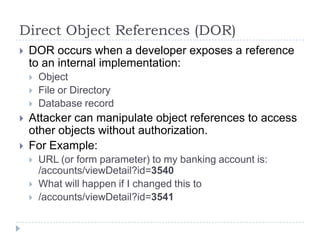 Direct Object References (DOR)
   DOR occurs when a developer exposes a reference
    to an internal implementation:
       Object
       File or Directory
       Database record
   Attacker can manipulate object references to access
    other objects without authorization.
   For Example:
       URL (or form parameter) to my banking account is:
        /accounts/viewDetail?id=3540
       What will happen if I changed this to
       /accounts/viewDetail?id=3541
 