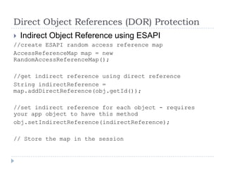 Direct Object References (DOR) Protection
 Indirect Object Reference using ESAPI
//create ESAPI random access reference map
AccessReferenceMap map = new
RandomAccessReferenceMap();

//get indirect reference using direct reference
String indirectReference =
map.addDirectReference(obj.getId());

//set indirect reference for each object - requires
your app object to have this method
obj.setIndirectReference(indirectReference);

// Store the map in the session
 