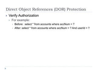 Direct Object References (DOR) Protection
   Verify Authorization
       For example:
           Before: select * from accounts where accNum = ?
           After: select * from accounts where accNum = ? And userId = ?
 