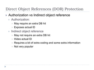 Direct Object References (DOR) Protection
   Authorization vs Indirect object reference
       Authorization:
           May require an extra DB hit
           Exposes actual ID
       Indirect object reference
           May not require an extra DB hit
           Hides actual ID
           Requires a bit of extra coding and some extra information
           Not very popular
 