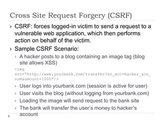 Cross Site Request Forgery (CSRF)
   CSRF: forces logged-in victim to send a request to a
    vulnerable web application, which then performs
    action on behalf of the victim.
   Sample CSRF Scenario:
       A hacker posts to a blog containing an image tag (blog
        site allows XSS)
    <img
    src=“http://www.yourbank.com/transfer?to_acc=hacker_acc_
    num&amount=1000”/>
       User logs into yourbank.com (session is active for user)
       User visits the blog (without logging from yourbank.com)
       Loading the image will send request to the bank site
       The bank will transfer the user‟s money to hacker‟s
        account
 