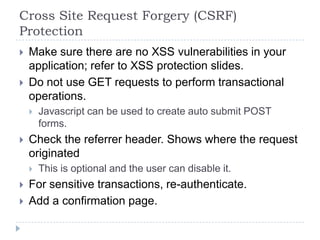 Cross Site Request Forgery (CSRF)
Protection
   Make sure there are no XSS vulnerabilities in your
    application; refer to XSS protection slides.
   Do not use GET requests to perform transactional
    operations.
       Javascript can be used to create auto submit POST
        forms.
   Check the referrer header. Shows where the request
    originated
       This is optional and the user can disable it.
   For sensitive transactions, re-authenticate.
   Add a confirmation page.
 
