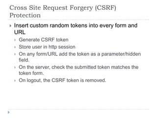 Cross Site Request Forgery (CSRF)
Protection
   Insert custom random tokens into every form and
    URL
       Generate CSRF token
       Store user in http session
       On any form/URL add the token as a parameter/hidden
        field.
       On the server, check the submitted token matches the
        token form.
       On logout, the CSRF token is removed.
 