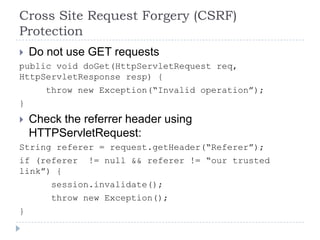 Cross Site Request Forgery (CSRF)
Protection
 Do not use GET requests
public void doGet(HttpServletRequest req,
HttpServletResponse resp) {
       throw new Exception(“Invalid operation”);
}
   Check the referrer header using
    HTTPServletRequest:
String referer = request.getHeader(“Referer”);
if (referer != null && referer != “our trusted
link”) {
      session.invalidate();
      throw new Exception();
}
 