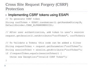 Cross Site Request Forgery (CSRF)
Protection
   Implementing CSRF tokens using ESAPI
// To generate CSRF token
String csrfToken = ESAPI.randomizer().getRandomString(8,
DefaultEncoder.CHAR_ALPHANUMERICS);


// After user authentication, add token to user‟s session
request.getSession().setAttribute(“csrfToken”, csrfToken);


// To Validate a Token; this code can be added a filter
String requestToken = request.getParameter(“csrfToken”);
String sessionToken = session.getAttribute(“csrfToken”);
if (!requestToken.equals(sessionToken)) {
    throw new Exception(“Invalid CSRF Token”);
}
 