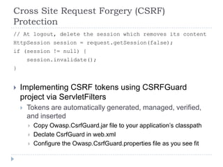 Cross Site Request Forgery (CSRF)
Protection
// At logout, delete the session which removes its content
HttpSession session = request.getSession(false);
if (session != null) {
        session.invalidate();
}


   Implementing CSRF tokens using CSRFGuard
    project via ServletFilters
       Tokens are automatically generated, managed, verified,
        and inserted
           Copy Owasp.CsrfGuard.jar file to your application‟s classpath
           Declate CsrfGuard in web.xml
           Configure the Owasp.CsrfGuard.properties file as you see fit
 