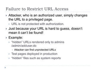Failure to Restrict URL Access
   Attacker, who is an authorized user, simply changes
    the URL to a privileged page.
       URL is not protected with authorization.
   Just because your URL is hard to guess, doesn‟t
    mean it can‟t be found!
   Example:
       “hidden” URLs rendered only to admins
        /admin/adduser.do
           Attacker can find unprotected URLs
       Test pages deployed in production
       “hidden” files such as system reports
 