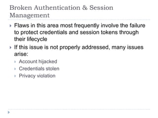 Broken Authentication & Session
Management
   Flaws in this area most frequently involve the failure
    to protect credentials and session tokens through
    their lifecycle
   If this issue is not properly addressed, many issues
    arise:
       Account hijacked
       Credentials stolen
       Privacy violation
 
