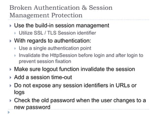Broken Authentication & Session
Management Protection
   Use the build-in session management
       Utilize SSL / TLS Session identifier
   With regards to authentication:
       Use a single authentication point
       Invalidate the HttpSession before login and after login to
        prevent session fixation
   Make sure logout function invalidate the session
   Add a session time-out
   Do not expose any session identifiers in URLs or
    logs
   Check the old password when the user changes to a
    new password
 