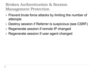 Broken Authentication & Session
Management Protection
   Prevent brute force attacks by limiting the number of
    attempts
   Destroy session if Referrer is suspicious (see CSRF)
   Regenerate session if remote IP changed
   Regenerate session if user agent changed
 