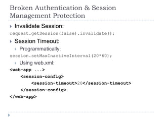 Broken Authentication & Session
Management Protection
 Invalidate Session:
request.getSession(false).invalidate();
   Session Timeout:
       Programmatically:
session.setMaxInactiveInterval(20*60);
       Using web.xml:
<web-app ...>
    <session-config>
        <session-timeout>20</session-timeout>
    </session-config>
</web-app>
 