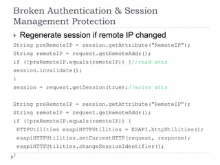 Broken Authentication & Session
Management Protection
    Regenerate session if remote IP changed
String preRemoteIP = session.getAttribute(“RemoteIP”);
String remoteIP = request.getRemoteAddr();
if (!preRemoteIP.equals(remoteIP)) {//read atts
session.invalidate();
}
session = request.getSession(true);//write atts


String preRemoteIP = session.getAttribute(“RemoteIP”);
String remoteIP = request.getRemoteAddr();
if (!preRemoteIP.equals(remoteIP)) {
    HTTPUtilities esapiHTTPUtilities = ESAPI.httpUtilities();
    esapiHTTPUtilities.setCurrentHTTP(request, response);
    esapiHTTPUtilities.changeSessionIdentifier();
}
 