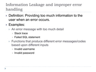 Information Leakage and improper error
handling
   Definition: Providing too much information to the
    user when an error occurs.
   Examples:
       An error message with too much detail
           Stack trace
           Failed SQL statement
       Functions that produce different error messages/codes
        based upon different inputs
           Invalid username
           Invalid password
 