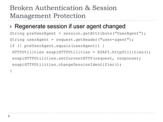 Broken Authentication & Session
Management Protection
    Regenerate session if user agent changed
String preUserAgent = session.getAttribute(“UserAgent”);
String userAgent = request.getHeader("user-agent");
if (! preUserAgent.equals(userAgent)) {
    HTTPUtilities esapiHTTPUtilities = ESAPI.httpUtilities();
    esapiHTTPUtilities.setCurrentHTTP(request, response);
    esapiHTTPUtilities.changeSessionIdentifier();
}
 