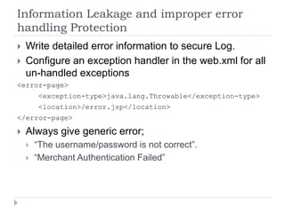 Information Leakage and improper error
handling Protection
   Write detailed error information to secure Log.
   Configure an exception handler in the web.xml for all
    un-handled exceptions
<error-page>
        <exception-type>java.lang.Throwable</exception-type>
        <location>/error.jsp</location>
</error-page>

   Always give generic error;
       “The username/password is not correct”.
       “Merchant Authentication Failed”
 