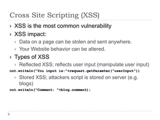 Cross Site Scripting (XSS)
   XSS is the most common vulnerability
   XSS impact:
       Data on a page can be stolen and sent anywhere.
       Your Website behavior can be altered.
   Types of XSS
       Reflected XSS; reflects user input (manipulate user input)
out.writeln(“You input is:”+request.getParamter(“userInput”))

       Stored XSS; attackers script is stored on server (e.g.
        blogs)
out.writeln(“Comment: ”+blog.comment);
 