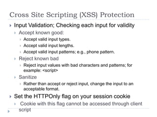 Cross Site Scripting (XSS) Protection
   Input Validation; Checking each input for validity
       Accept known good:
           Accept valid input types.
           Accept valid input lengths.
           Accept valid input patterns; e.g., phone pattern.
       Reject known bad
           Reject input values with bad characters and patterns; for
            example: <script>
       Sanitize
           Rather than accept or reject input, change the input to an
            acceptable format.
   Set the HTTPOnly flag on your session cookie
        Cookie with this flag cannot be accessed through client
        script
 