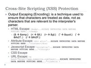 Cross-Site Scripting (XSS) Protection
   Output Escaping (Encoding): is a technique used to
    ensure that characters are treated as data, not as
    characters that are relevant to the interpreter's
    parser.
       HTML Escape: <body>...ESCAPE       UNTRUSTED DATA BEFORE
        PUTTING HERE...</body>
           (&  &amp;) (<  &lt;)   (>  &gt;)   (“  &quot;)   („ 
            &#x27; ) (/  &#x2F;)
       Attribute Escape: <div  attr='...ESCAPE UNTRUSTED DATA BEFORE
        PUTTING HERE...'>content</div>
       Javascript Escape: <script>x='...ESCAPE     UNTRUSTED DATA
        BEFORE PUTTING HERE...'</script>
       CSS Escape
       URL Escape: <a
        href="http://www.somesite.com?test=...ESCAPE UNTRUSTED
        DATA BEFORE PUTTING HERE...">link</a >
 