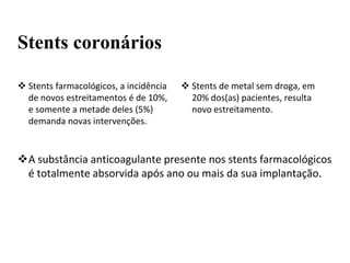  Stents de metal sem droga, em
20% dos(as) pacientes, resulta
novo estreitamento.
A substância anticoagulante presente nos stents farmacológicos
é totalmente absorvida após ano ou mais da sua implantação.
Stents coronários
 Stents farmacológicos, a incidência
de novos estreitamentos é de 10%,
e somente a metade deles (5%)
demanda novas intervenções.
 