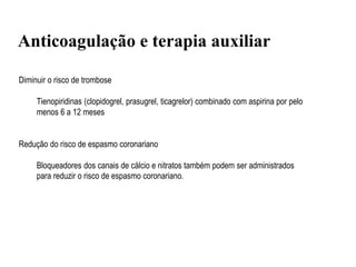 Anticoagulação e terapia auxiliar
Diminuir o risco de trombose
Tienopiridinas (clopidogrel, prasugrel, ticagrelor) combinado com aspirina por pelo
menos 6 a 12 meses
Redução do risco de espasmo coronariano
Bloqueadores dos canais de cálcio e nitratos também podem ser administrados
para reduzir o risco de espasmo coronariano.
 