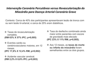Intervenção Coronária Percutânea versus Revascularização do
Miocárdio para Doença Arterial Coronária Grave
 Taxas de revascularização
completa.
(RM 63% X 57% IPC; p=0,005)
 Eventos cardio ou
cerebrovasculares maiores, em 12
meses.
(IPC 17,8% X 12,4% RM; p=0,002)
 Acidente vascular cerebral.
(RM 2,2% X 0,6% IPC; p=0,003)
 Taxa do desfecho combinado ainda
maior entre pacientes com escore
de gravidade mais elevado
(IPC 23% X 11% RM; p<0,005).
 Aos 12 meses, as taxas de morte
ou infarto do miocárdio foram
semelhantes entre os dois grupos.
Contexto: Cerca de 40% dos participantes apresentavam lesão de tronco com
ou sem lesão tri-arterial, e cerca de 25% eram diabéticos.
 