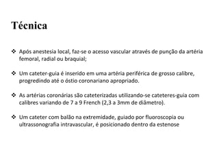 Técnica
 Após anestesia local, faz-se o acesso vascular através de punção da artéria
femoral, radial ou braquial;
 Um cateter-guia é inserido em uma artéria periférica de grosso calibre,
progredindo até o óstio coronariano apropriado.
 As artérias coronárias são cateterizadas utilizando-se cateteres-guia com
calibres variando de 7 a 9 French (2,3 a 3mm de diâmetro).
 Um cateter com balão na extremidade, guiado por fluoroscopia ou
ultrassonografia intravascular, é posicionado dentro da estenose
 