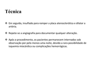 Técnica
 Em seguida, insuflado para romper a placa aterosclerótica e dilatar a
artéria.
 Repete-se a angiografia para documentar qualquer alteração.
 Após o procedimento, os pacientes permanecem internados sob
observação por pelo menos uma noite, devido a rara possibilidade de
isquemia miocárdica ou complicações hemorrágicas.
 