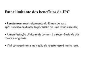 Fator limitante dos benefícios da IPC
• Reestenose: reestreitamento do lúmen do vaso
após sucesso na dilatação por balão de uma lesão vascular;
• A manifestação clínica mais comum é a recorrência da dor
torácica anginosa.
• IAM como primeira indicação da reestenose é muito raro.
 