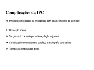 As principais complicações da angioplastia com balão e implante de stent são:
 Dissecção arterial
 Sangramento causado por anticoagulação adjuvante
 Complicações do cateterismo cardíaco e angiografia coronariana
 Trombose e embolização distal
Complicações da IPC
 