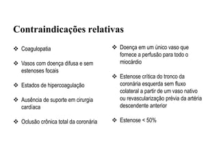  Coagulopatia
 Vasos com doença difusa e sem
estenoses focais
 Estados de hipercoagulação
 Ausência de suporte em cirurgia
cardíaca
 Oclusão crônica total da coronária
Contraindicações relativas
 Doença em um único vaso que
fornece a perfusão para todo o
miocárdio
 Estenose crítica do tronco da
coronária esquerda sem fluxo
colateral a partir de um vaso nativo
ou revascularização prévia da artéria
descendente anterior
 Estenose < 50%
 