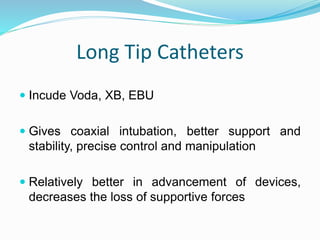 Long Tip Catheters
 Incude Voda, XB, EBU
 Gives coaxial intubation, better support and
stability, precise control and manipulation
 Relatively better in advancement of devices,
decreases the loss of supportive forces
 