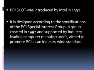  PCI SLOT was introduced by Intel in 1992. 
 It is designed according to the specifications 
of the PCI Special Interest Group- a group 
created in 1992 and supported by industry 
leading computer manufacturer’s, aimed to 
promote PCI as an industry wide standard. 
 
