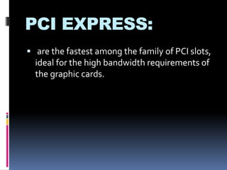 PCI EXPRESS: 
 are the fastest among the family of PCI slots, 
ideal for the high bandwidth requirements of 
the graphic cards. 
 