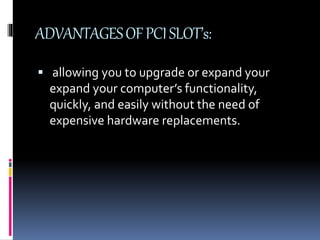 ADVANTAGES OF PCI SLOT’s: 
 allowing you to upgrade or expand your 
expand your computer’s functionality, 
quickly, and easily without the need of 
expensive hardware replacements. 
 