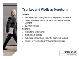 Tsurikov and Vladislav Horohorin
Tsurikov
 SQL injection/pin cracking attack on RBS payment card network
 14,000 withdrawals from 2100 ATMs in 280 countries over one
weekend
 $9 million in losses
Horohorin
 International carder/casher
 CarderPlanet, BadB.biz
 Automated online ordering system for stolen credit card info
 Arrested by French police on US warrant 2 months ago
 