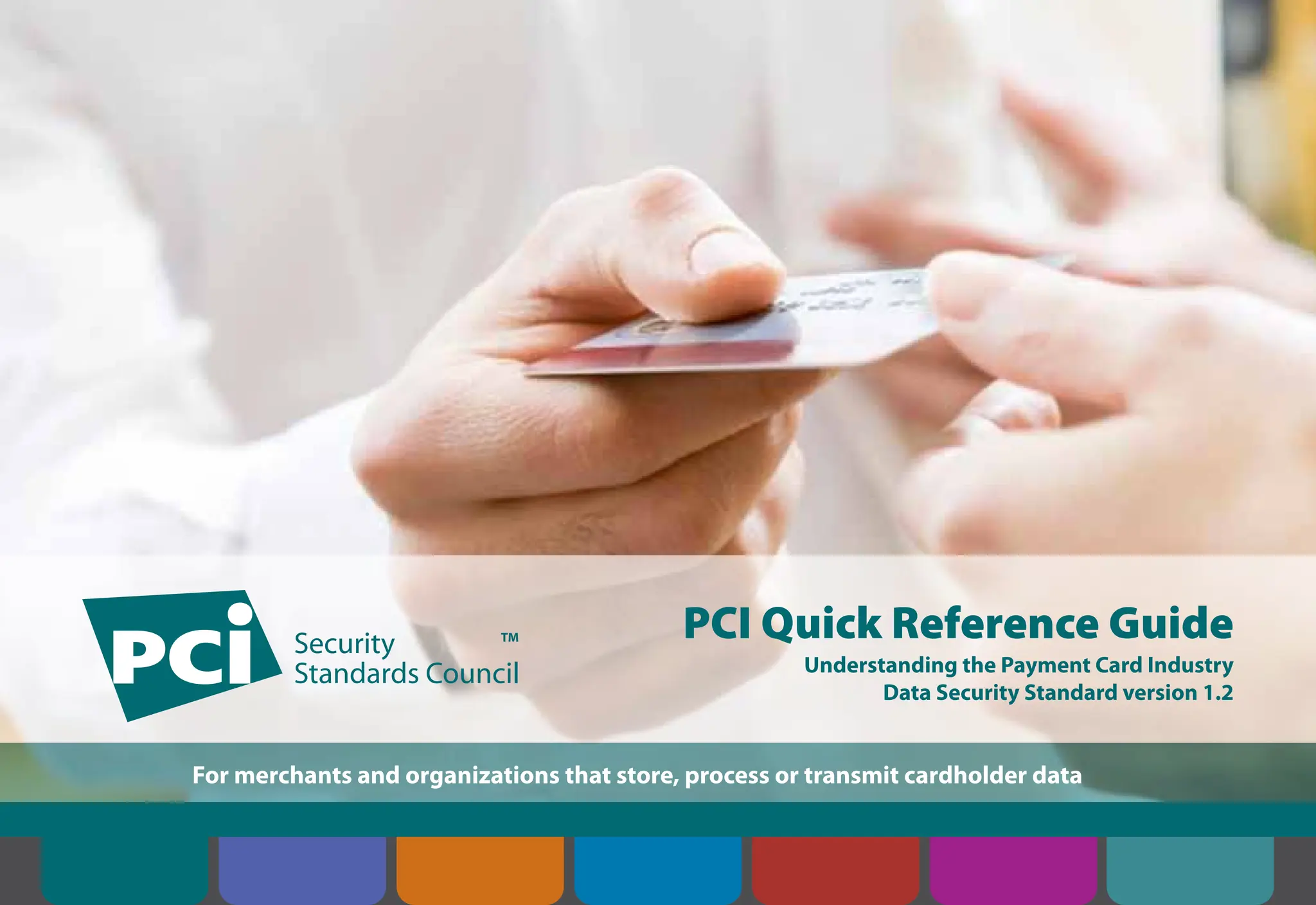 PCI Quick Reference Guide
Understanding the Payment Card Industry
Data Security Standard version 1.2
For merchants and organizations that store, process or transmit cardholder data
Contents Introduction Overview of PCI
Requirements
Security Controls
and Processes for PCI
DSS Requirements
How to Comply
With PCI DSS
Web Resources
About the PCI
Security Standards
Council
 