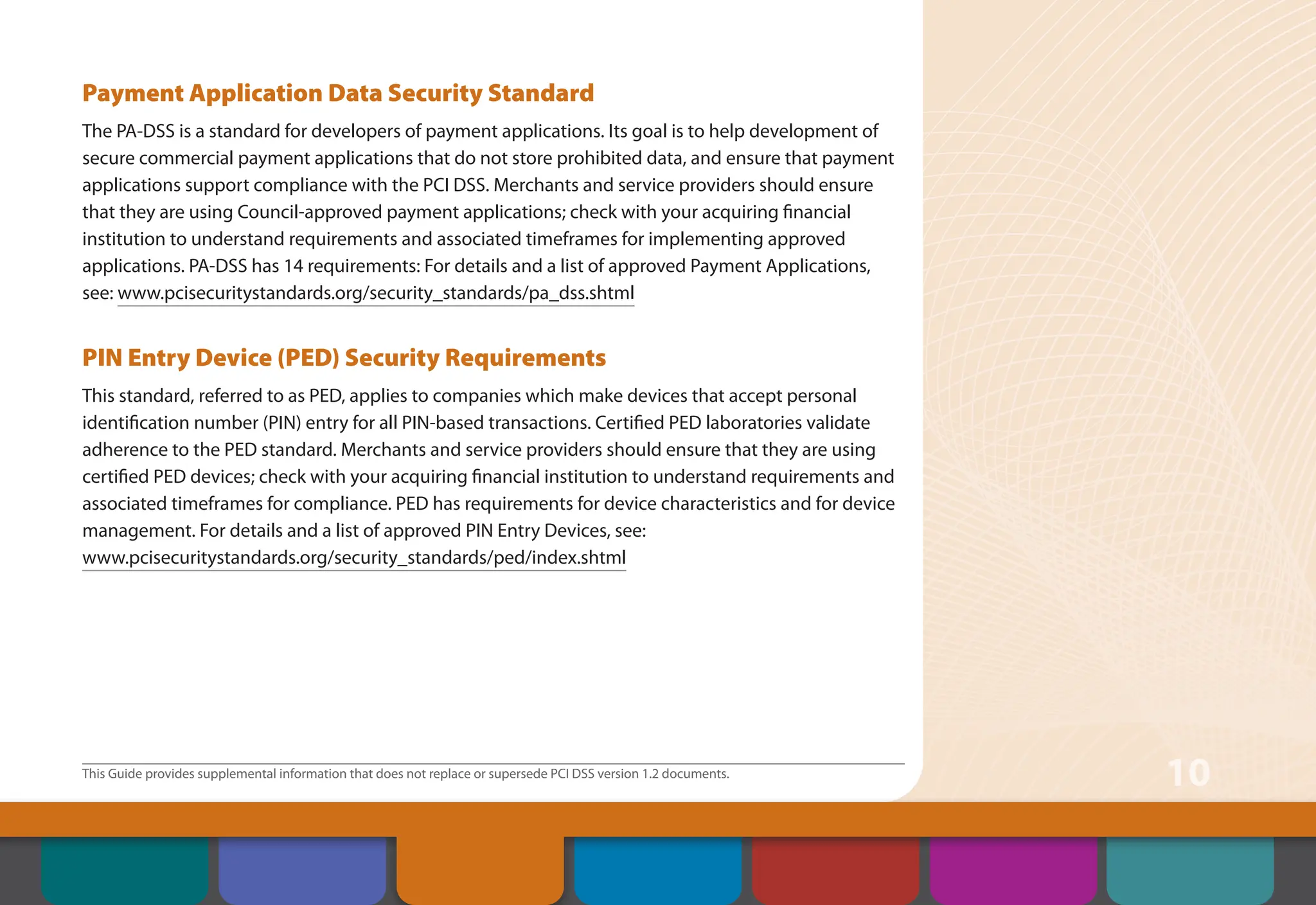 This Guide provides supplemental information that does not replace or supersede PCI DSS version 1.2 documents.
10
Payment Application Data Security Standard
The PA-DSS is a standard for developers of payment applications. Its goal is to help development of
secure commercial payment applications that do not store prohibited data, and ensure that payment
applications support compliance with the PCI DSS. Merchants and service providers should ensure
that they are using Council-approved payment applications; check with your acquiring financial
institution to understand requirements and associated timeframes for implementing approved
applications. PA-DSS has 14 requirements: For details and a list of approved Payment Applications,
see: www.pcisecuritystandards.org/security_standards/pa_dss.shtml
PIN Entry Device (PED) Security Requirements
This standard, referred to as PED, applies to companies which make devices that accept personal
identification number (PIN) entry for all PIN-based transactions. Certified PED laboratories validate
adherence to the PED standard. Merchants and service providers should ensure that they are using
certified PED devices; check with your acquiring financial institution to understand requirements and
associated timeframes for compliance. PED has requirements for device characteristics and for device
management. For details and a list of approved PIN Entry Devices, see:
www.pcisecuritystandards.org/security_standards/ped/index.shtml
Contents
Security Controls
and Processes for PCI
DSS Requirements
How to Comply
With PCI DSS
Web Resources
About the PCI
Security Standards
Council
Introduction Overview of PCI
Requirements
 