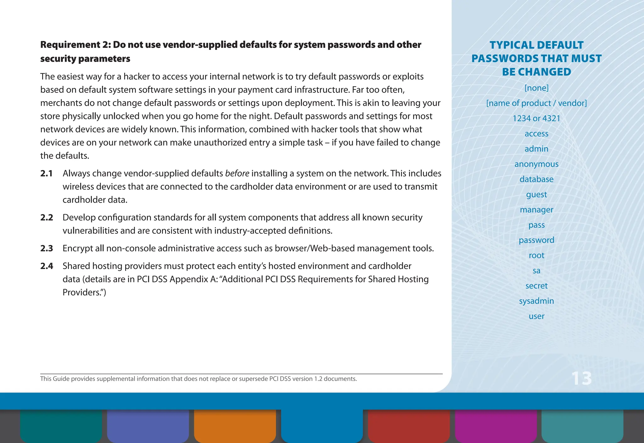 This Guide provides supplemental information that does not replace or supersede PCI DSS version 1.2 documents.
13
Requirement 2: Do not use vendor-supplied defaults for system passwords and other
security parameters
The easiest way for a hacker to access your internal network is to try default passwords or exploits
based on default system software settings in your payment card infrastructure. Far too often,
merchants do not change default passwords or settings upon deployment. This is akin to leaving your
store physically unlocked when you go home for the night. Default passwords and settings for most
network devices are widely known. This information, combined with hacker tools that show what
devices are on your network can make unauthorized entry a simple task – if you have failed to change
the defaults.
2.1 Always change vendor-supplied defaults before installing a system on the network. This includes
wireless devices that are connected to the cardholder data environment or are used to transmit
cardholder data.
2.2 Develop configuration standards for all system components that address all known security
vulnerabilities and are consistent with industry-accepted definitions.
2.3 Encrypt all non-console administrative access such as browser/Web-based management tools.
2.4 Shared hosting providers must protect each entity’s hosted environment and cardholder
data (details are in PCI DSS Appendix A:“Additional PCI DSS Requirements for Shared Hosting
Providers.”)
TYPICAL DEFAULT
PASSWORDS THAT Must
BE CHANGED
[none]
[name of product / vendor]
1234 or 4321
access
admin
anonymous
database
guest
manager
pass
password
root
sa
secret
sysadmin
user
Contents How to Comply
With PCI DSS
Web Resources
About the PCI
Security Standards
Council
Introduction Overview of PCI
Requirements
Security Controls
and Processes for PCI
DSS Requirements
 