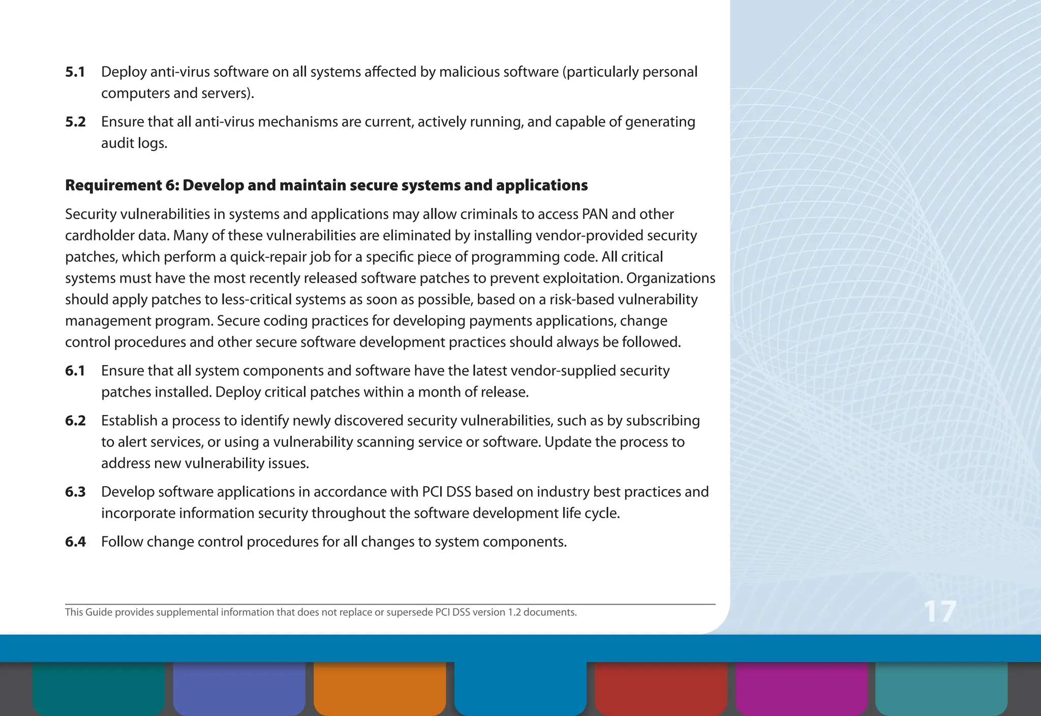 This Guide provides supplemental information that does not replace or supersede PCI DSS version 1.2 documents.
17
5.1 Deploy anti-virus software on all systems affected by malicious software (particularly personal
computers and servers).
5.2 Ensure that all anti-virus mechanisms are current, actively running, and capable of generating
audit logs.
Requirement 6: Develop and maintain secure systems and applications
Security vulnerabilities in systems and applications may allow criminals to access PAN and other
cardholder data. Many of these vulnerabilities are eliminated by installing vendor-provided security
patches, which perform a quick-repair job for a specific piece of programming code. All critical
systems must have the most recently released software patches to prevent exploitation. Organizations
should apply patches to less-critical systems as soon as possible, based on a risk-based vulnerability
management program. Secure coding practices for developing payments applications, change
control procedures and other secure software development practices should always be followed.
6.1 Ensure that all system components and software have the latest vendor-supplied security
patches installed. Deploy critical patches within a month of release.
6.2 Establish a process to identify newly discovered security vulnerabilities, such as by subscribing
to alert services, or using a vulnerability scanning service or software. Update the process to
address new vulnerability issues.
6.3 Develop software applications in accordance with PCI DSS based on industry best practices and
incorporate information security throughout the software development life cycle.
6.4 Follow change control procedures for all changes to system components.
Contents How to Comply
With PCI DSS
Web Resources
About the PCI
Security Standards
Council
Introduction Overview of PCI
Requirements
Security Controls
and Processes for PCI
DSS Requirements
 