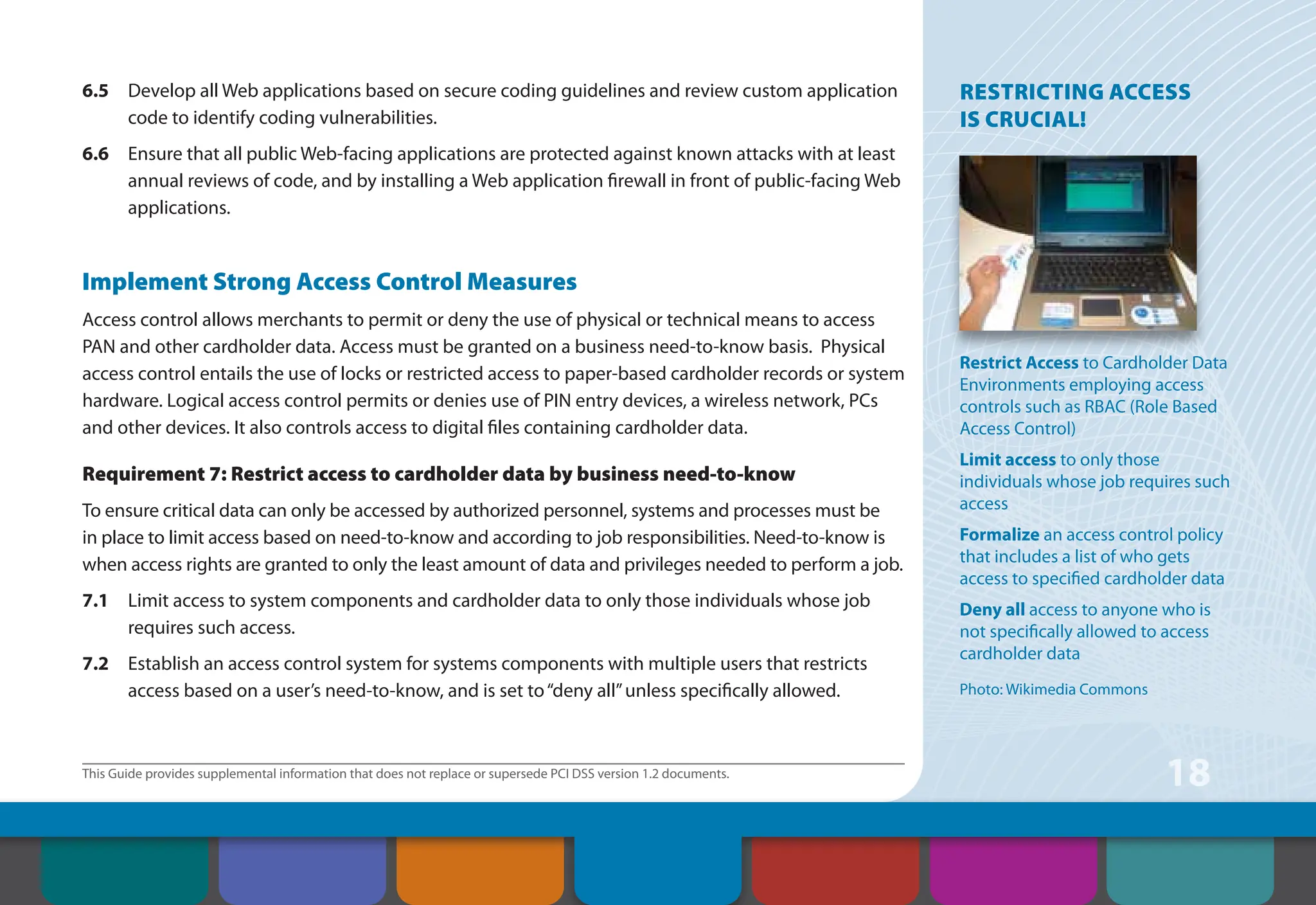 This Guide provides supplemental information that does not replace or supersede PCI DSS version 1.2 documents.
18
6.5 Develop all Web applications based on secure coding guidelines and review custom application
code to identify coding vulnerabilities.
6.6 Ensure that all public Web-facing applications are protected against known attacks with at least
annual reviews of code, and by installing a Web application firewall in front of public-facing Web
applications.
Implement Strong Access Control Measures
Access control allows merchants to permit or deny the use of physical or technical means to access
PAN and other cardholder data. Access must be granted on a business need-to-know basis. Physical
access control entails the use of locks or restricted access to paper-based cardholder records or system
hardware. Logical access control permits or denies use of PIN entry devices, a wireless network, PCs
and other devices. It also controls access to digital files containing cardholder data.
Requirement 7: Restrict access to cardholder data by business need-to-know
To ensure critical data can only be accessed by authorized personnel, systems and processes must be
in place to limit access based on need-to-know and according to job responsibilities. Need-to-know is
when access rights are granted to only the least amount of data and privileges needed to perform a job.
7.1 Limit access to system components and cardholder data to only those individuals whose job
requires such access.
7.2 Establish an access control system for systems components with multiple users that restricts
access based on a user’s need-to-know, and is set to“deny all”unless specifically allowed.
RESTRICTING ACCESS
IS CRUCIAL!
Restrict Access to Cardholder Data
Environments employing access
controls such as RBAC (Role Based
Access Control)
Limit access to only those
individuals whose job requires such
access
Formalize an access control policy
that includes a list of who gets
access to specified cardholder data
Deny all access to anyone who is
not specifically allowed to access
cardholder data
Photo: Wikimedia Commons
Contents How to Comply
With PCI DSS
Web Resources
About the PCI
Security Standards
Council
Introduction Overview of PCI
Requirements
Security Controls
and Processes for PCI
DSS Requirements
 