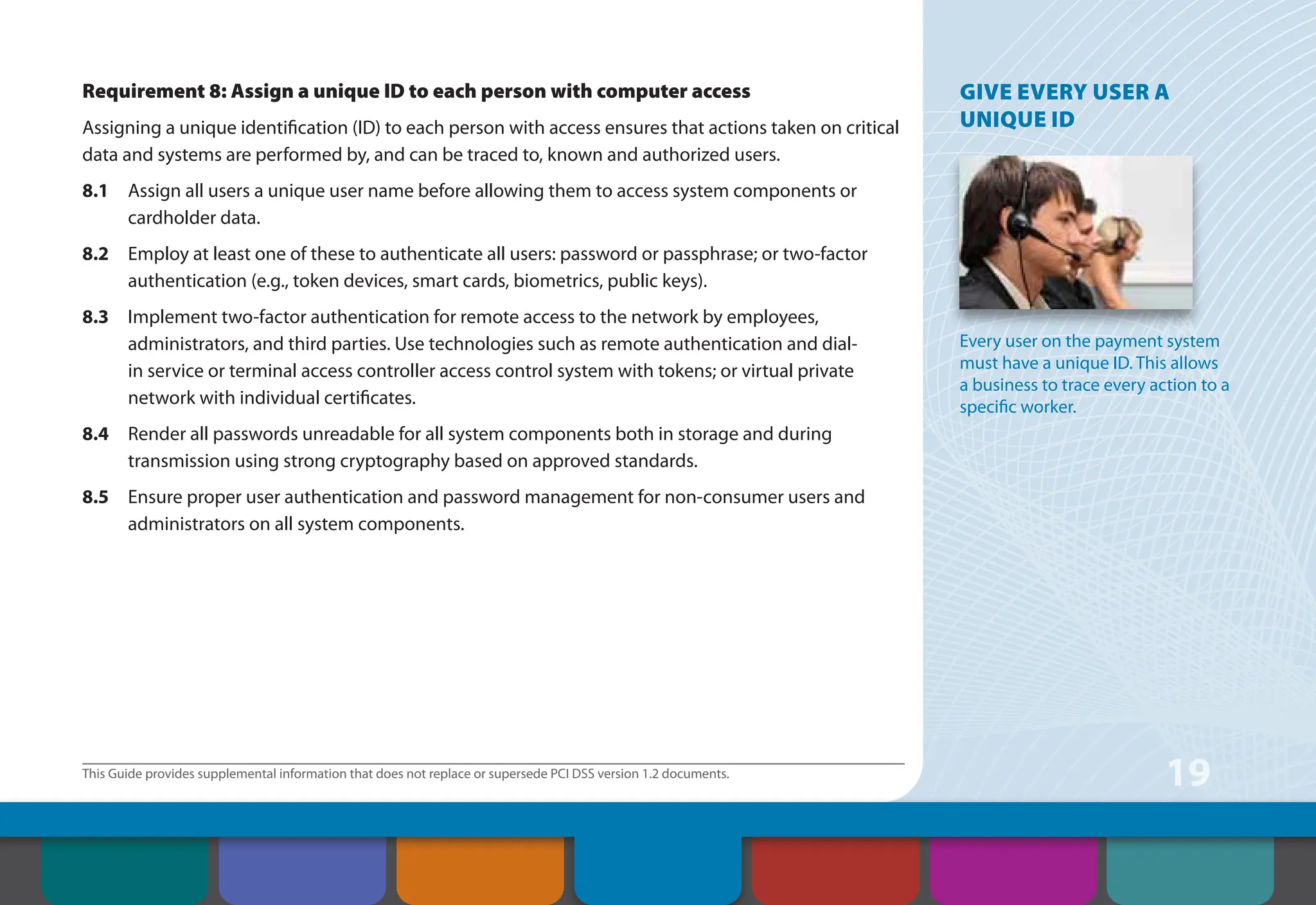 This Guide provides supplemental information that does not replace or supersede PCI DSS version 1.2 documents.
19
Requirement 8: Assign a unique ID to each person with computer access
Assigning a unique identification (ID) to each person with access ensures that actions taken on critical
data and systems are performed by, and can be traced to, known and authorized users.
8.1 Assign all users a unique user name before allowing them to access system components or
cardholder data.
8.2 Employ at least one of these to authenticate all users: password or passphrase; or two-factor
authentication (e.g., token devices, smart cards, biometrics, public keys).
8.3 Implement two-factor authentication for remote access to the network by employees,
administrators, and third parties. Use technologies such as remote authentication and dial-
in service or terminal access controller access control system with tokens; or virtual private
network with individual certificates.
8.4 Render all passwords unreadable for all system components both in storage and during
transmission using strong cryptography based on approved standards.
8.5 Ensure proper user authentication and password management for non-consumer users and
administrators on all system components.
GIVE EVERY USER A
UNIQUE ID
Every user on the payment system
must have a unique ID. This allows
a business to trace every action to a
specific worker.
Contents How to Comply
With PCI DSS
Web Resources
About the PCI
Security Standards
Council
Introduction Overview of PCI
Requirements
Security Controls
and Processes for PCI
DSS Requirements
 