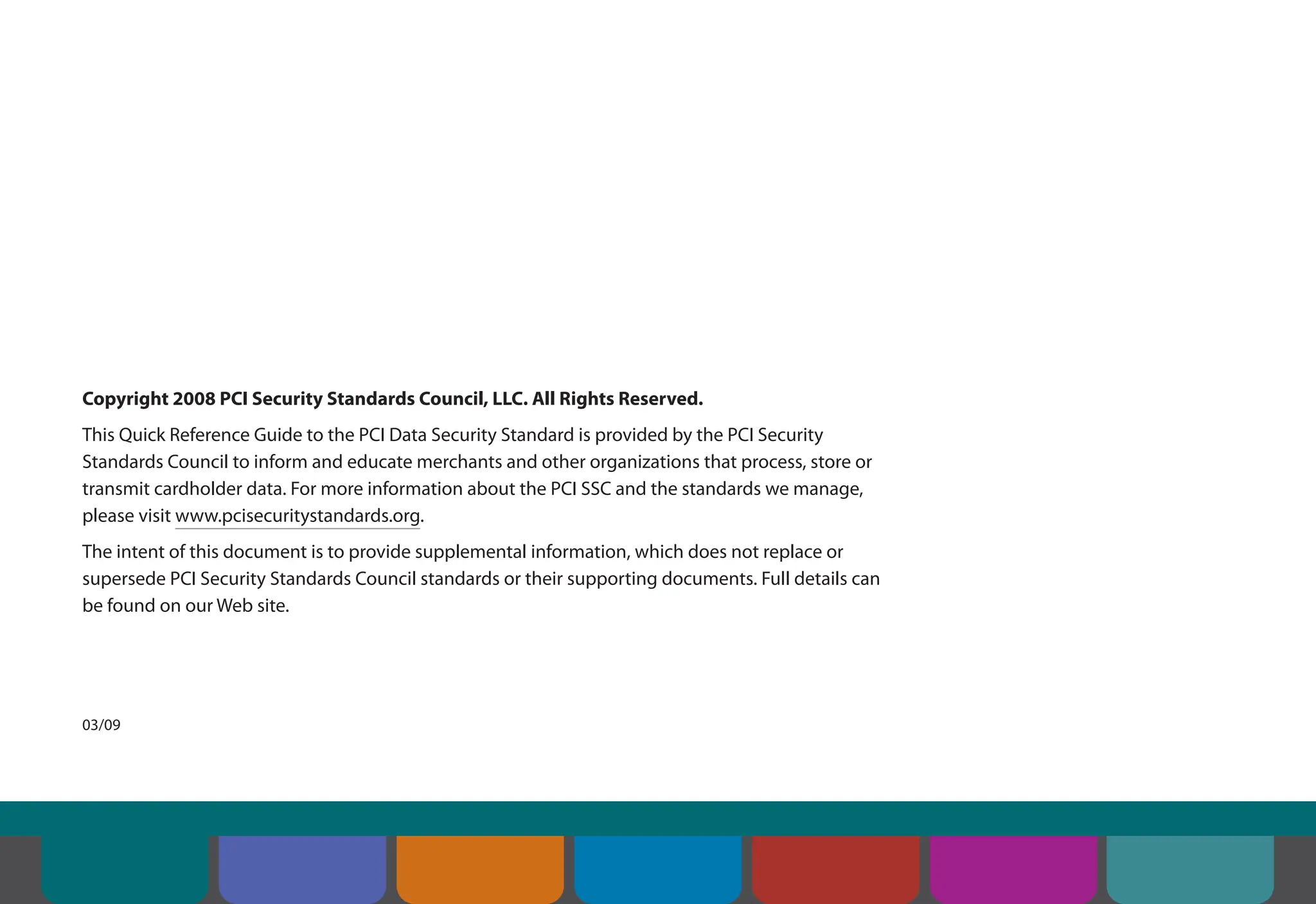 Copyright 2008 PCI Security Standards Council, LLC. All Rights Reserved.
This Quick Reference Guide to the PCI Data Security Standard is provided by the PCI Security
Standards Council to inform and educate merchants and other organizations that process, store or
transmit cardholder data. For more information about the PCI SSC and the standards we manage,
please visit www.pcisecuritystandards.org.
The intent of this document is to provide supplemental information, which does not replace or
supersede PCI Security Standards Council standards or their supporting documents. Full details can
be found on our Web site.
03/09
Contents Introduction Overview of PCI
Requirements
Security Controls
and Processes for PCI
DSS Requirements
How to Comply
With PCI DSS
Web Resources
About the PCI
Security Standards
Council
 